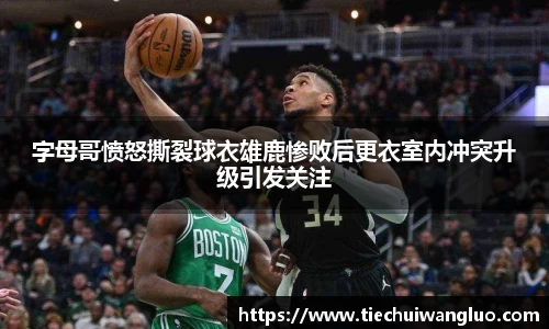 字母哥愤怒撕裂球衣雄鹿惨败后更衣室内冲突升级引发关注